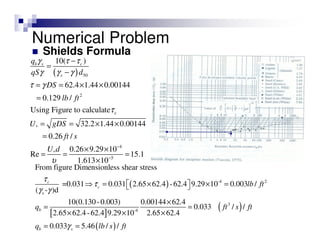 Shields Formula
( ) 50
2
c
*
4
*
5
10( )
62.4 1.44 0.00144
0.129 /
Using Figure to calculate
32.2 1.44 0.00144
0.26 /
0.26 9.29 10
Re 15.1
1.613 10
b s c
s
q
qS d
DS
lb ft
U gDS
ft s
U d
γ τ τ
γ γ γ
τ γ
τ
υ
−
−
−
=
−
= = × ×
=
= = × ×
=
× ×
= = =
×
( )
[ ]
( )
( )
-4 2
s
3
-4
From figure Dimensionless shear stress
=0.031 0.031 2.65 62.4 -62.4 9.29 10 0.003 /
( - )d
10(0.130-0.003) 0.00144 62.4
0.033 / /
2.65 62.4-62.4 9.29 10 2.65 62.4
0.033 5.46 /
c
c
b
b s
lb ft
q ft s ft
q lb s
τ
τ
γ γ
γ
⇒ = × × =  
×
= =
× × ×
= = / ft
Numerical Problem
 
