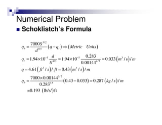 Schoklistch’s Formula
( ) ( )
( )
( ) ( )
( ) ( )
( )
3/2
0.5
5 5 3
4/3 4/3
3 3
3/2
0.5
7000
0.283
1.94 10 1.94 10 0.033 /s /
0.00144
4.61 / / 0.43 / /
7000 0.00144
0.43 0.033 0.287 / /
0.283
=0.193 lb/s/ ft
b s
c
b
S
q q q Metric Units
d
d
q m m
S
q ft s ft m s m
q kg s m
− −
= − ⇒
= × = × =
= =
×
= − =
Numerical Problem
 