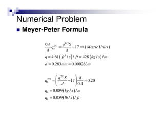 Meyer-Peter Formula
( )
( ) ( )
( )
( )
2/3
2/3
3
2/3
2/3
0.4
17
4.61 / / 428 / /
0.283 0.000283
17 0.20
0.4
0.089 / /
0.059 / /
b
b
b
b
q S
q Metric Units
d d
q ft s ft kg s m
d mm m
q S d
q
d
q kg s m
q lb s ft
= − ⇒
= =
= =
 
= − = 
 
=
=
Numerical Problem
 