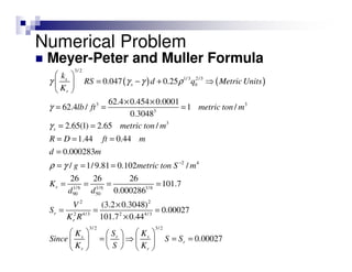 Meyer-Peter and Muller Formula
( ) ( )
3/ 2
1/3 2/3
3 3
3
3
2 4
1
90
0.047 0.25
62.4 0.454 0.0001
62.4 / 1 /
0.3048
2.65(1) 2.65 /
1.44 0.44
0.000283
/ 1/9.81 0.102 /
26
s
s b
r
s
r
k
RS d q Metric Units
K
lb ft metric ton m
metric ton m
R D ft m
d m
g metric ton S m
K
d
γ γ γ ρ
γ
γ
ρ γ −
 
= − + ⇒ 
 
× ×
= = =
= =
= = =
=
= = =
= /6 1/6 1/6
50
2 2
2 4/3 2 4/3
3/2 3/ 2
26 26
101.7
0.000286
(3.2 0.3048)
0.00027
101.7 0.44
0.00027
r
r
s sr
r
r r
d
V
S
K R
K KS
Since S S
K S K
= = =
×
= = =
×
    
= ⇒ = =    
    
Numerical Problem
 