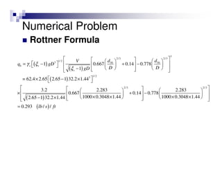 Rottner Formula
( )
( )
( )
( )
3
2/3 2/3
1/ 23 50 50
1/23
2/3
1 0.667 0.14 0.778
1
= 62.4 2.65 2.65 1 32.2 1.44
3.2 2.283 2.28
0.667 0.14 0.778
1000 0.3048 1.442.65 1 32.2 1.44
b s s
s
d dV
q gD
D DgD
γ ξ
ξ
     
  = − + −     
     −    
 × − × 
  
× + −  
× × − ×   
( )
2/3
3
1000 0.3048 1.44
0.293 / /lb s ft
    
× ×   
=
Numerical Problem
 