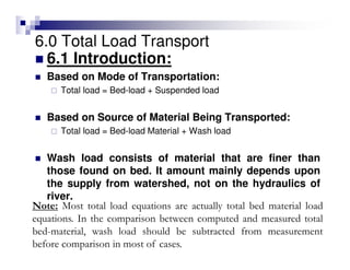 6.0 Total Load Transport
6.1 Introduction:
Based on Mode of Transportation:
Total load = Bed-load + Suspended load
Based on Source of Material Being Transported:
Total load = Bed-load Material + Wash load
Wash load consists of material that are finer than
those found on bed. It amount mainly depends upon
the supply from watershed, not on the hydraulics of
river.
Note: Most total load equations are actually total bed material load
equations. In the comparison between computed and measured total
bed-material, wash load should be subtracted from measurement
before comparison in most of cases.
 