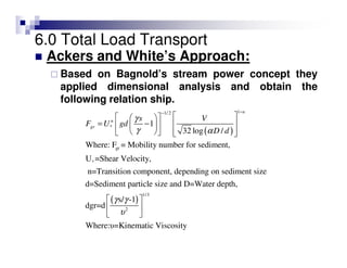 6.0 Total Load Transport
Ackers and White’s Approach:
Based on Bagnold’s stream power concept they
applied dimensional analysis and obtain the
following relation ship.
( )
11/ 2
*
gr
*
1
32 log /
Where: F = Mobility number for sediment,
U =Shear Velocity,
n=Transition component, depending on sediment size
d=Sediment particle size and D=Water d
n
n
gr
s V
F U gd
D d
γ
γ α
−−
   
= −    
      
( )
1/3
2
epth,
s/ -1
dgr=d
Where:υ=Kinematic Viscosity
γ γ
υ
 
 
 
 