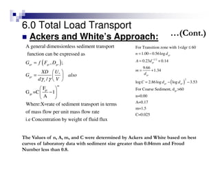 6.0 Total Load Transport
Ackers and White’s Approach:
( )
1/2
2
gr
For Transition zone with 1<dgr 60
1.00 0.56log
0.23 0.14
9.66
1.34
log 2.86log log 3.53
For Coarse Sediment, d >60
n=0.00
A=0.17
m=1.5
C=0.025
gr
gr
gr
gr gr
n d
A d
m
d
C d d
−
≤
= −
= +
= +
= − −
( )
*
gr
gr
A general dimensionless sediment transport
function can be expressed as
, ;
/
F
G =C 1
A
Where:X=rate of sediment transport in terms
of mass flow per unit mass flo
gr gr gr
gr
s
m
G f F D
UXD
G also
d Vγ γ
=
 
=  
 
 
− 
 
w rate
i.e Concentration by weight of fluid flux
The Values of n, A, m, and C were determined by Ackers and White based on best
curves of laboratory data with sediment size greater than 0.04mm and Froud
Number less than 0.8.
…(Cont.)
 