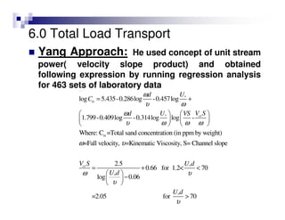 6.0 Total Load Transport
Yang Approach: He used concept of unit stream
power( velocity slope product) and obtained
following expression by running regression analysis
for 463 sets of laboratory data
*
*
ts
log 5.435-0.286log -0.457log
1.799-0.409log -0.314log log -
Where: C =Total sand concentration (in ppm by weight)
=Fall velocity, =Kinematic Viscosity, S= Channel slope
ts
cr
Ud
C
V SUd VS
ω
υ ω
ω
υ ω ω ω
ω υ
= +
  
   
   
*
*
*
2.5
0.66 for 1.2< 70
log 0.06
=2.05 for 70
crV S U d
U d
U d
ω υ
υ
υ
= + <
 
− 
 
>
 