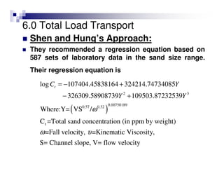 6.0 Total Load Transport
Shen and Hung’s Approach:
They recommended a regression equation based on
587 sets of laboratory data in the sand size range.
Their regression equation is
( )
2 3
0.007501890.57 0.32
t
log 107404.45838164 324214.74734085
326309.58908739 109503.87232539
Where:Y= VS /
C =Total sand concentration (in ppm by weight)
=Fall velocity, =Kinematic Viscosi
tC Y
Y Y
ω
ω υ
= − +
− +
ty,
S= Channel slope, V= flow velocity
 