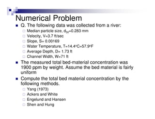 Q. The following data was collected from a river:
Median particle size, d50=0.283 mm
Velocity, V=3.7 ft/sec
Slope, S= 0.00169
Water Temperature, T=14.4oC=57.9oF
Average Depth, D= 1.73 ft
Channel Width, W=71 ft
The measured total bed-material concentration was
1900 ppm by weight. Assume the bed material is fairly
uniform
Compute the total bed material concentration by the
following methods.
Yang (1973)
Ackers and White
Engelund and Hansen
Shen and Hung
Numerical Problem
 