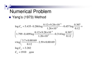 Numerical Problem
Yang’s (1973) Method
4
-5
4
-5
0.12 9.28 10 0.307
log 5.435-0.286log -0.457log
1.26 10 0.12
0.12 9.28 10 0.307
1.799 -0.409log -0.314log
1.26 10 0.12
3.7 0.00169
log - 2.59 0.00169
0.12
log 3.282
1910
ts
ts
ts
C
C
C ppm
−
−
× ×
= +
×
 × ×
 
× 
× 
× × 
 
=
=
 