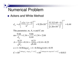 Numerical Problem
Ackers and White Method
( ) ( )
( )
1/3
1/3
4
22 5
/ 1 32.2 2.65 1
9.28 10 6.44
1.26 10
The parameter, m, A, n and C are
9.66 9.66
m= 1.34 1.34 2.84
6.44
0.23 0.23
0.14 0.14 0.23
6.44
1 0.56log 1 0.56log 6.44 0.55
s
gr
gr
gr
gr
g
d d
d
A
d
n d
γ γ
υ
−
−
 − − 
 = = × = 
 ×   
+ = + =
= + = + =
= − = − =
2 2
2.86log (log ) 3.53 2.86log6.44 (log6.44) 3.53
10 10 0.013gr grd d
C
   − − − −
   
= = =
 