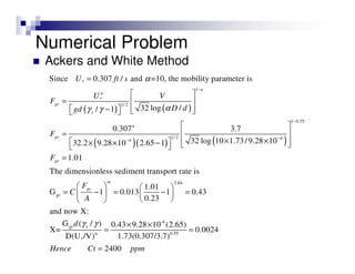 Numerical Problem
Ackers and White Method
( ) ( )
( )( ) ( )
*
1
*
1/ 2
1 0.55
1/ 2 44
Since 0.307 / and =10, the mobility parameter is
32 log // 1
0.307 3.7
32 log 10 1.73/ 9.28 1032.2 9.28 10 2.65 1
1.01
The dimensionless se
n
n
gr
s
n
gr
gr
U ft s
U V
F
D dgd
F
F
α
αγ γ
−
−
−−
=
 
=  
−     
 
 =
× ×  × × −   
=
2.84
gr
-4
gr
n 0.55
*
diment transport rate is
1.01
G 1 0.013 1 0.43
0.23
and now X:
G ( / ) 0.43 9.28 10 (2.65)
X= 0.0024
D(U /V) 1.73(0.307/3.7)
2400
m
gr
s
F
C
A
d
Hence Ct ppm
γ γ
   
= − = − =   
  
× ×
= =
=
 