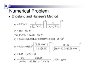 Numerical Problem
Engelund and Hansen’s Method
( ) ( )
( )
( ) ( )
1/ 2 3/ 2
2
2
50
3
3
2
1/ 22 3/ 24
2
4
0.05
/ 1
165 /
14.4 62.38 /
62.38(1.73)0.00169 0.182 /
9.28 10 0.182
0.05(165)3.7
32.2 1.65 165 62.38 9.28 10
1.2
o
s s
s s
s
o
o
s
s
d
q V
g d
lb ft
at C lb ft
DS lb ft
q
q
τ
γ
γ γ γ γ
γ
γ
τ γ
−
−
   
=    
− −   
=
=
= = =
 ×  
 =  
  − ×  
= ( )5 / /
71(1.25)
3120
62.38(71)1.73(3.7)
s
t
lb s ft
Wq
C ppm
WDVγ
= = =
 