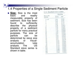 1.4 Properties of a Single Sediment Particle
Size: Size is the most
basic and readily
measurable property of
sediment. Size has been
found to sufficiently
describe the physical
property of a sediment
particle for many practical
purposes. The size of
particle can be
determined by sieve size
analysis or Visual-
accumulation tube
analysis. The US
Standard sieve series is
shown in table.
 