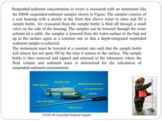 Suspended-sediment concentration in rivers is measured with an instrument like
the DH48 suspended-sediment sampler shown in Figure. The sampler consists of
a cast housing with a nozzle at the front that allows water to enter and fill a
sample bottle. Air evacuated from the sample bottle is bled off through a small
valve on the side of the housing. The sampler can be lowered through the water
column on a cable. the sampler is lowered from the water-surface to the bed and
up to the surface again at a constant rate so that a depth-integrated suspended
sediment sample is collected.
The instrument must be lowered at a constant rate such that the sample bottle
will almost but not quite fill by the time it returns to the surface. The sample
bottle is then removed and capped and returned to the laboratory where the
fluid volume and sediment mass is determined for the calculation of
suspended-sediment concentration.
 