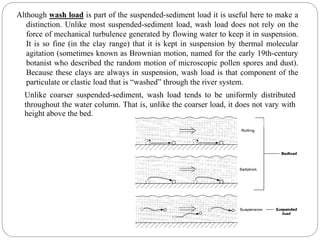 Although wash load is part of the suspended-sediment load it is useful here to make a
distinction. Unlike most suspended-sediment load, wash load does not rely on the
force of mechanical turbulence generated by flowing water to keep it in suspension.
It is so fine (in the clay range) that it is kept in suspension by thermal molecular
agitation (sometimes known as Brownian motion, named for the early 19th-century
botanist who described the random motion of microscopic pollen spores and dust).
Because these clays are always in suspension, wash load is that component of the
particulate or clastic load that is “washed” through the river system.
Unlike coarser suspended-sediment, wash load tends to be uniformly distributed
throughout the water column. That is, unlike the coarser load, it does not vary with
height above the bed.
 