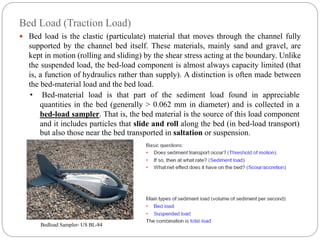 Bed Load (Traction Load)
 Bed load is the clastic (particulate) material that moves through the channel fully
supported by the channel bed itself. These materials, mainly sand and gravel, are
kept in motion (rolling and sliding) by the shear stress acting at the boundary. Unlike
the suspended load, the bed-load component is almost always capacity limited (that
is, a function of hydraulics rather than supply). A distinction is often made between
the bed-material load and the bed load.
• Bed-material load is that part of the sediment load found in appreciable
quantities in the bed (generally > 0.062 mm in diameter) and is collected in a
bed-load sampler. That is, the bed material is the source of this load component
and it includes particles that slide and roll along the bed (in bed-load transport)
but also those near the bed transported in saltation or suspension.
Bedload Sampler- US BL-84
 