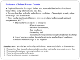  Empirical formulae developed for bed load, suspended load and total sediment
transport rate using laboratory and field data.
 They are based on hydraulic and sediment conditions – Water depth, velocity, slope
and average sand diameter etc.
 There can be significant differences between predicted and measured sediment
transport rates, WHY?
Development of Sediment Transport Formulae
 These differences are due to change in:
- Water temperature,
- Effect of fine sediment,
- Bed roughness,
- Armouring, and
- Inherent difficulties in measuring total sediment discharge.
 Use of most appropriate formula based on the availability of conditions,
experience and knowledge of the engineer.
Armoring occurs when the bed surface of gravel-bed rivers is coarsened relative to the sub-surface.
 Flow develops shear stresses less than required to move large particles, but large enough to move fines.
 Flow entrains fine particles, winnowing them from bed surface
 Coarse layer forms, sheltering fine grains
 Coarse layer increases resistance to entrainment
 