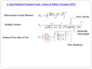 2. Total Sediment Transport Load – Ackers & White’s Formula (1973)
Dimensionless Grain Diameter
  3
/
1
2
1
)
(





 



s
gr
g
D
D
Mobility Number
   
n
m
s
n
gr
D
D
V
gD
u
F











1
*
10
log
32
1
)
( 

Flow velocity
Hydraulic
mean depth
n
m
m
gr
gr
s
u
V
D
qD
A
F
C
q 















*
1
Sediment Flow Rate m3/s/m
Flow discharge
 