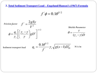 3. Total Sediment Transport Load – Engelund/Hansen’s (1967) Formula
2
/
5
/
1
.
0 
 
f
2
/ 2
V
gSy
f 
Friction factor
2
/
1
3














 
 gD
q s
s
t




 D
s )
( 





Shields Parameter
3
50
/
2
/
5
)
1
(
1
.
0
D
s
g
f
q s
t 
 

Sediment transport load N/s/m
 