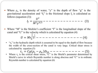  Where ρw is the density of water, “y” is the depth of flow “g” is the
gravitational acceleration and “If” is the frictional slope If is calculated as
follows (equation (3))
 Where “M” is the Stickler’s coefficient “I” is the longitudinal slope of the
canal and “U” is the velocity which is calculated by equation (4)
𝐼𝑓 =
𝑈2
𝑀2𝑦4/3
− − − − − − − − − − − − − − (3)
𝑈 = 𝑀𝑟ℎ
2
3
𝐼
1
2 − − − − − − − − − − − − − − − (4)
• “rh” is the hydraulic depth which is assumed to be equal to the depth of flow because
the width of the cross-section of the canal is very large. Critical shear stress is
calculated by equation (5)
• Where τc is the critical shear stress, “C” is the Shield’s parameter determined by
Shield’s curve in which Reynolds number is along abscissa and “C” is in ordinate.
Reynolds number is calculated by equation (6)
𝜏𝑐 = 𝐶𝑔 𝜌𝑠 − 𝜌𝑤 𝐷50 − − − − − − − − − − − (5)
 