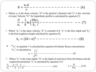  Where u* is the shear velocity, “d” is the particle’s diameter and “υ” is the viscosity
of water. Velocity “U” for logarithmic profile is calculated by equation (7)
 Where “u*” is the shear velocity, “k” is constant=0.4, “y” is the flow depth and “ks”
is the bed roughness height calculated by equation (8)
𝑅 =
𝑢∗𝑑
𝜐
− − − − − − − − − − − − − − − − (6)
𝑈
𝑢∗
=
1
𝑘
ln
30𝑦
𝑘𝑠
− − − − − − − − − − − − − (7)
𝑘𝑠 = (26 ∗ 𝑛)6
− − − − − − − − − − − − − −(8)
• “u*” in equation 7 is calculated by equation (9) Hunter Rouse concentration
“Cy” is calculated as
𝑢∗ =
𝜏
𝜌𝑤
− − − − − − − − − − − − − − − − (9)
• Where “y” is the water depth, “h” is the depth of each layer from the bottom and the
suspension parameter “z” is calculated by equation (11)
𝐶𝑦
𝐶𝑎
= (
𝑦 − ℎ
ℎ
𝑎
𝑦 − 𝑎
)𝑧
− − − − − − − − − − − − − (10) 𝑧 =
𝑤
𝑘𝑢∗
… … . (11)
 