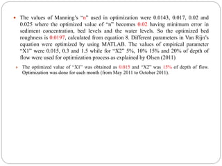  The values of Manning’s “n” used in optimization were 0.0143, 0.017, 0.02 and
0.025 where the optimized value of “n” becomes 0.02 having minimum error in
sediment concentration, bed levels and the water levels. So the optimized bed
roughness is 0.0197, calculated from equation 8. Different parameters in Van Rijn’s
equation were optimized by using MATLAB. The values of empirical parameter
“X1” were 0.015, 0.3 and 1.5 while for “X2” 5%, 10% 15% and 20% of depth of
flow were used for optimization process as explained by Olsen (2011)
 The optimized value of “X1” was obtained as 0.015 and “X2” was 15% of depth of flow.
Optimization was done for each month (from May 2011 to October 2011).
 