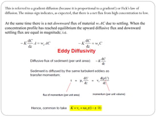 At the same time there is a net downward flux of material ws AC due to settling. When the
concentration profile has reached equilibrium the upward diffusive flux and downward
settling flux are equal in magnitude; i.e.
This is referred to a gradient diffusion (because it is proportional to a gradient!) or Fick’s law of
diffusion.The minus sign indicates, as expected, that there is a net flux from high concentration to low.
 