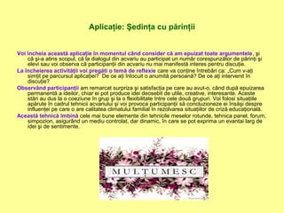 Aplicaţie: Şedinţa cu părinţii
Voi încheia această aplicaţie în momentul când consider că am epuizat toate argumentele, şi
că şi-a atins scopul, că la dialogul din acvariu au participat un număr corespunzător de părinţi şi
elevi sau voi observa că participanţii din acvariu nu mai manifestă interes pentru discuţie.
La încheierea activităţii voi pregăti o temă de reflexie care va conţine întrebări ca: „Cum v-aţi
simţit pe parcursul aplicaţiei? De ce aţi înlocuit o anumită persoană? De ce aţi intervenit în
discuţie?
Observând participanţii am remarcat surpriza şi satisfacţia pe care au avut-o, când după epuizarea
permanentă a ideilor, chiar ei pot produce idei deosebit de utile, creative, interesante. Aceste
stări au dus la o coeziune în grup şi la o flexibilitate între cele două grupuri. Voi folosi situaţiile
apărute în cadrul tehnicii acvariului şi voi provoca participanţii să concluzioneze ei însăşi despre
influenţei pe care o are calitatea climatului familial în rezolvarea situaţiilor de criză educaţională.
Această tehnică îmbină cele mai bune elemente din tehnicile meselor rotunde, tehnica panel, forum,
simpozion, asigurând un mediu controlat, dar dinamic, în care se pot exprima un evantai larg de
idei şi de sentimente.
 