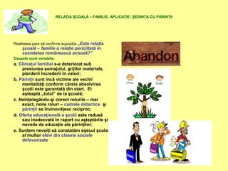 RELAŢIA ŞCOALĂ – FAMILIE. APLICAŢIE: ŞEDINŢA CU PĂRINŢII
Realitatea pare să confirme supoziţia „Este relaţia
şcoală – familie o relaţie periclitată în
societatea românească actuală?”
Cauzele sunt variabile:
a. Climatul familial s-a deteriorat sub
presiunea şomajului, grijilor materiale,
pierderii încrederii în valori;
b. Părinţii sunt încă victime ale vechii
mentalităţi conform căreia absolvirea
şcolii este garantată din start. Ei
aşteaptă „totul” de la şcoală;
c. Neînţelegându-şi corect rolurile – mai
exact, noile roluri – cadrele didactice şi
părinţii se învinovăţesc reciproc;
d. Oferta educaţională a şcolii este redusă
sau inadecvată în raport cu aşteptările şi
nevoile de educaţie ale părinţilor;
e. Suntem nevoiţi să constatăm eşecul şcolar
al multor elevi din clasele sociale
defavorizate
 