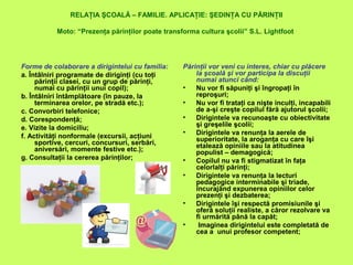 RELAŢIA ŞCOALĂ – FAMILIE. APLICAŢIE: ŞEDINŢA CU PĂRINŢII
Moto: “Prezenţa părinţilor poate transforma cultura şcolii” S.L. Lightfoot
Forme de colaborare a dirigintelui cu familia:
a. Întâlniri programate de diriginţi (cu toţi
părinţii clasei, cu un grup de părinţi,
numai cu părinţii unui copil);
b. Întâlniri întâmplătoare (în pauze, la
terminarea orelor, pe stradă etc.);
c. Convorbiri telefonice;
d. Corespondenţă;
e. Vizite la domiciliu;
f. Activităţi nonformale (excursii, acţiuni
sportive, cercuri, concursuri, serbări,
aniversări, momente festive etc.);
g. Consultaţii la cererea părinţilor;
Părinţii vor veni cu interes, chiar cu plăcere
la şcoală şi vor participa la discuţii
numai atunci când:
• Nu vor fi săpuniţi şi îngropaţi în
reproşuri;
• Nu vor fi trataţi ca nişte inculţi, incapabili
de a-şi creşte copilul fără ajutorul şcolii;
• Dirigintele va recunoaşte cu obiectivitate
şi greşelile şcolii;
• Dirigintele va renunţa la aerele de
superioritate, la aroganţa cu care îşi
etalează opiniile sau la atitudinea
populist – demagogică;
• Copilul nu va fi stigmatizat în faţa
celorlalţi părinţi;
• Dirigintele va renunţa la lecturi
pedagogice interminabile şi triade,
încurajând expunerea opiniilor celor
prezenţi şi dezbaterea;
• Dirigintele îşi respectă promisiunile şi
oferă soluţii realiste, a căror rezolvare va
fi urmărită până la capăt;
• Imaginea dirigintelui este completată de
cea a unui profesor competent;
 