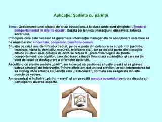 Aplicaţie: Şedinţa cu părinţii
Tema: Gestionarea unei situaţii de criză educaţională la clasa unde sunt diriginte: „Ţinuta şi
comportamentul în diferite ocazii”, bazată pe tehnica interacţiunii observate: tehnica
acvariului.
Principiile care este necesar să guverneze intervenţia managerială de soluţionare este bine să
fie următoarele: sinceritate, cooperare, beneficiu comun.
Situaţia de criză am identificat-o treptat, pe de o parte din colaborarea cu părinţii (şedinţe,
lectorate, vizite la domiciliu, excursii, telefoane etc.), iar pe de altă parte din discuţiile
zilnice cu elevii mei. Situaţia de criză se referă la „pretenţiile”legate de ţinută,
comportament ale copiilor, care depăşesc situaţia financiară a părinţilor şi care nu ţin
cont de locul de desfăşurare a diferitelor activităţi.
Ascultând cu atenţie ambele „părţi”, am încercat să gestionez situaţia creată şi să găsesc
câteva strategii de intervenţie. Printre altele am dat un test elevilor, iar din interpretarea lui
să înţeleg dacă situaţia cu părinţii este „războinică”, normală sau exagerată din alte
puncte de vedere.
Am organizat o întâlnire „părinţi – elevi” şi am pregătit metoda acvariului pentru a discuta cu
participanţii diverse aspecte.
 