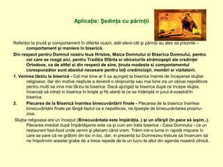 Aplicaţie: Şedinţa cu părinţii
Referitor la ţinută şi comportament în diferite ocazii, atât elevii cât şi părinţii au ales să prezinte –
comportament şi maniere în biserică.
Din respect pentru Domnul nostru Isus Hristos, Maica Domnului si Biserica Domnului, pentru
cei care se roagă aici, pentru Tradiţia Sfânta si obiceiurile strămoşeşti ale credinţei
Ortodoxe, ca de altfel si din respect de sine, ţinuta modesta si comportamentul
corespunzător sunt absolut necesare pentru toţi credincioşii, membri si vizitatorii.
1. Venirea târziu la biserică - Cel mai bine ar fi sa ajungeţi la biserica înainte de începerea slujbei
religioase, dar din motive neştiute a devenit o obişnuinţa sau mai bine zis un obicei nepoliticos
pentru mulţi sa vina mai târziu la biserica. Dacă ajungeţi la biserica după ce începe slujba,
încercaţi să intraţi in biserica în linişte şi fiţi atenţi la ce se întâmplă in jurul d-voastră/în
biserica.
2. Plecarea de la Biserică înaintea binecuvântării finale - Plecarea de la biserica înaintea
binecuvântării finale pe lângă faptul ca e nepoliticos, ne lipseşte de binecuvântarea propriu-
zisa.
Slujba religioasa are un început (Binecuvântata este împărăţia..) şi un sfârşit (In pace să ieşim..).
Plecarea imediat după Împărtăşanie este ca şi cum am trata biserica - Casa Domnului - ca un
restaurant fast-food unde venim şi plecam când vrem. Trăim intr-o lume in rapidă mişcare în
care se pare că ne grăbim din loc in loc, dar, in prezenta lui Dumnezeu trebuie să încercam să
ne împotrivim acestei grabe de a trece repede de la un lucru la altul din agenda noastră zilnică.
 