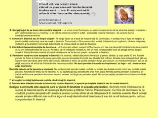 3. Ştergeţi rujul de pe buze când veniţi la biserică - La urma urmei Dumnezeu nu este impresionat de cât de atractivă apăreţi în exterior -
prin vestimentaţie sau cu machiaj - ci de cât de atractivă sunteţi în suflet - podoabele noastre interioare - de caracter bun şi
credinţa/pietate/smerenie.
4. Vorbirea în biserică sau în timpul slujbei - Pe lângă faptul că e lipsă de respect faţă de Dumnezeu, în acelaşi timp e lipsa de respect şi
pentru ceilalţi credincioşi care se roagă in biserică. Comunicaţi cu Dumnezeu când sunteţi în biserică prin rugăciuni, cântece religioase,
mulţumiri şi cu prietenii conversaţi după slujba pe hol sau după ce ieşiţi din biserică.
5. Îmbrăcămintea/vestimentaţia de dumineca - Ar trebui să-i arătam respect lui Dumnezeu prin cea mai decentă îmbrăcăminte de-a noastră
şi nu prin îmbrăcămintea de zi cu zi. Ar trebui să ne îmbrăcăm modest,nu într-un mod corespunzător care să atragă atenţia asupra
noastră. Îmbrăcămintea noastră ar trebui întotdeauna sa fie de bun creştin - in special la biserica.
6. Pantalonii scurţi nu sunt acceptaţi în biserică - la biserică, valabil atât pentru femei cât şi pentru bărbaţi şi copii peste 12 ani. Fustele
purtate de femei ar trebui sa fie peste genunchi, nu sunt acceptate tricourile sau bluzele fără mâneci, bluzele care se leagă după gât sau
topurile care dezvăluie părţi intime ale corpului. Bărbaţii ar trebui să poarte pantaloni lungi, gen costum, nu îmbrăcăminte sport sau ca de
plajă, sau orice alt articol de îmbrăcăminte necorespunzător. Nu sunt permise tricourile cu imprimeuri, cu logo – uri, moto-uri sau
poze imprimate.
Rochiile trebuie sa fie decente si modeste. Nu sunt premise topurile mulate, rochiile cu bretele sau fustele scurte (mini) sau rochiile mulate
pe corp. Rochiile are trebui sa fie decente, nu cu spatele gol sau decolteurile prea mari. Daca femeile poarta pantaloni la biserica, ar
trebui sa fie numai pantaloni de costum decent, modest, nu blugi sau pantaloni sport. Nu sunt acceptaţi pantalonii scurţi de nici un fel la
biserică.
7. Vă rugăm închideţi telefoanele mobile când intraţi în biserică;
8. Fumatul este interzis oriunde în biserică şi în afara bisericii, în special pe treptele bisericii sau în curtea bisericii;
Desigur sunt multe alte aspecte care ar putea fi detaliate in aceasta prezentare. Să ţineţi minte întotdeauna că
sunteţi la biserică pentru al venera pe Dumnezeu şi Sfânta Treime. Preotul spune: Cu frica de Dumnezeu si cu
credinţă şi iubire apropiaţi-vă! Lăsaţi ca aceste cuvinte sfinte să vă călăuzească în credinţa voastră. Dacă urmaţi
aceste simple călăuziri mai mult ca sigur că aveţi destulă etică bisericească sau tot ce vă trebuie pentru un bun
comportament în biserică.
 
