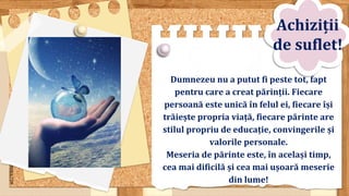 SLIDESMANIA.COM
Dumnezeu nu a putut fi peste tot, fapt
pentru care a creat părinții. Fiecare
persoană este unică în felul ei, fiecare își
trăiește propria viață, fiecare părinte are
stilul propriu de educație, convingerile și
valorile personale.
Meseria de părinte este, în același timp,
cea mai dificilă și cea mai ușoară meserie
din lume!
Achiziții
de suflet!
 