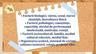 SLIDESMANIA.COM
• Factorii biologici, vârsta, sexul, starea
sănătății, dezvoltarea fizică.
• Factorii psihologici, cunoștințe,
capacități, nivelul de performanță
intelectuală, motivație, voință.
• Factorii socioculturali, familia, mediul
cultural-educativ, mediul fizic.
• Organizarea școlară, sistemul de cerințe,
calitatea instruirii, relația profesor-elev.
 