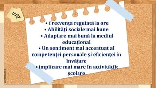 SLIDESMANIA.COM
• Frecvenţa regulată la ore
• Abilităţi sociale mai bune
• Adaptare mai bună la mediul
educațional
• Un sentiment mai accentuat al
competenţei personale şi eficienţei în
învăţare
• Implicare mai mare în activităţile
şcolare
 