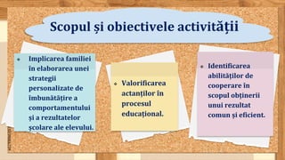 SLIDESMANIA.COM
Scopul și obiectivele activității
 Valorificarea
actanților în
procesul
educațional.
 Identificarea
abilităților de
cooperare în
scopul obținerii
unui rezultat
comun și eficient.
 Implicarea familiei
în elaborarea unei
strategii
personalizate de
îmbunătățire a
comportamentului
și a rezultatelor
școlare ale elevului.
 