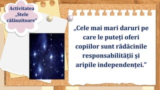 SLIDESMANIA.COM
„Cele mai mari daruri pe
care le puteți oferi
copiilor sunt rădăcinile
responsabilității și
aripile independenței.”
Activitatea
„Stele
călăuzitoare”
 
