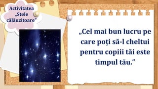 SLIDESMANIA.COM
„Cel mai bun lucru pe
care poți să-l cheltui
pentru copiii tăi este
timpul tău.”
Activitatea
„Stele
călăuzitoare”
 