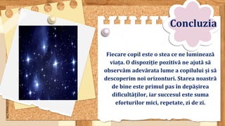 SLIDESMANIA.COM
Fiecare copil este o stea ce ne luminează
viața. O dispoziție pozitivă ne ajută să
observăm adevărata lume a copilului și să
descoperim noi orizonturi. Starea noastră
de bine este primul pas în depășirea
dificultăților, iar succesul este suma
eforturilor mici, repetate, zi de zi.
Concluzia
 