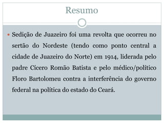 Resumo 
 Sedição de Juazeiro foi uma revolta que ocorreu no 
sertão do Nordeste (tendo como ponto central a 
cidade de Juazeiro do Norte) em 1914, liderada pelo 
padre Cícero Romão Batista e pelo médico/político 
Floro Bartolomeu contra a interferência do governo 
federal na política do estado do Ceará. 
