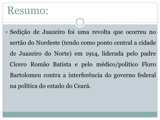 Resumo: 
 Sedição de Juazeiro foi uma revolta que ocorreu no 
sertão do Nordeste (tendo como ponto central a cidade 
de Juazeiro do Norte) em 1914, liderada pelo padre 
Cícero Romão Batista e pelo médico/político Floro 
Bartolomeu contra a interferência do governo federal 
na política do estado do Ceará. 
 