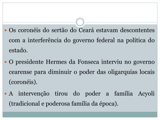  Os coronéis do sertão do Ceará estavam descontentes 
com a interferência do governo federal na política do 
estado. 
 O presidente Hermes da Fonseca interviu no governo 
cearense para diminuir o poder das oligarquias locais 
(coronéis). 
 A intervenção tirou do poder a família Acyoli 
(tradicional e poderosa família da época). 
 