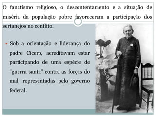 O fanatismo religioso, o descontentamento e a situação de 
miséria da população pobre favoreceram a participação dos 
sertanejos no conflito. 
 Sob a orientação e liderança do 
padre Cícero, acreditavam estar 
participando de uma espécie de 
"guerra santa" contra as forças do 
mal, representadas pelo governo 
federal. 
 