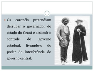  Os coronéis pretendiam 
derrubar o governador do 
estado do Ceará e assumir o 
controle do governo 
estadual, livrando-o do 
poder de interferência do 
governo central. 
 