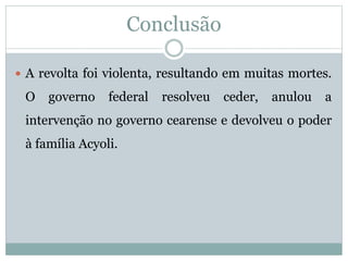 Conclusão 
 A revolta foi violenta, resultando em muitas mortes. 
O governo federal resolveu ceder, anulou a 
intervenção no governo cearense e devolveu o poder 
à família Acyoli. 
 