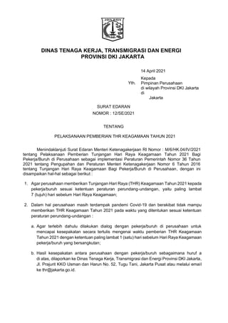 DINAS TENAGA KERJA, TRANSMIGRASI DAN ENERGI
PROVINSI DKI JAKARTA
14 April 2021
Yth.
Kepada
Pimpinan Perusahaan
di wilayah Provinsi DKI Jakarta
di
Jakarta
SURAT EDARAN
NOMOR : 12/SE/2021
TENTANG
PELAKSANAAN PEMBERIAN THR KEAGAMAAN TAHUN 2021
Menindaklanjuti Surat Edaran Menteri Ketenagakerjaan RI Nomor : M/6/HK.04/IV/2021
tentang Pelaksanaan Pemberian Tunjangan Hari Raya Keagamaan Tahun 2021 Bagi
Pekerja/Buruh di Perusahaan sebagai implementasi Peraturan Pemerintah Nomor 36 Tahun
2021 tentang Pengupahan dan Peraturan Menteri Ketenagakerjaan Nomor 6 Tahun 2016
tentang Tunjangan Hari Raya Keagamaan Bagi Pekerja/Buruh di Perusahaan, dengan ini
disampaikan hal-hal sebagai berikut :
1. Agar perusahaan memberikan Tunjangan Hari Raya (THR) Keagamaan Tahun 2021 kepada
pekerja/buruh sesuai ketentuan peraturan perundang-undangan, yaitu paling lambat
7 (tujuh) hari sebelum Hari Raya Keagamaan;
2. Dalam hal perusahaan masih terdampak pandemi Covid-19 dan berakibat tidak mampu
memberikan THR Keagamaan Tahun 2021 pada waktu yang ditentukan sesuai ketentuan
peraturan perundang-undangan :
a. Agar terlebih dahulu dilakukan dialog dengan pekerja/buruh di perusahaan untuk
mencapai kesepakatan secara tertulis mengenai waktu pemberian THR Keagamaan
Tahun 2021 dengan ketentuan paling lambat 1 (satu) hari sebelum Hari Raya Keagamaan
pekerja/buruh yang bersangkutan;
b. Hasil kesepakatan antara perusahaan dengan pekerja/buruh sebagaimana huruf a
di atas, dilaporkan ke Dinas Tenaga Kerja, Transmigrasi dan Energi Provinsi DKI Jakarta,
Jl. Prajurit KKO Usman dan Harun No. 52, Tugu Tani, Jakarta Pusat atau melalui email
ke thr@jakarta.go.id.
 