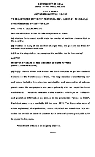 GOVERNMENT OF INDIA
MINISTRY OF HOME AFFAIRS
RAJYA SABHA
UNSTARRED QUESTION NO. 996
TO BE ANSWERED ON THE 10TH
FEBRUARY, 2021/ MAGHA 21, 1942 (SAKA)
STRENGTHENING OF SEDITION LAW
996. SHRI A. VIJAYAKUMAR:
Will the Minister of HOME AFFAIRS be pleased to state:
(a) whether Government would state the number of sedition charges filed in
the country;
(b) whether in many of the sedition charges filed, the persons are freed by
the court due to weak law; and
(c) if so, the steps taken to strengthen the sedition law in the country?
ANSWER
MINISTER OF STATE IN THE MINISTRY OF HOME AFFAIRS
(SHRI G. KISHAN REDDY)
(a) to (c): ‘Public Order’ and ‘Police’ are State subjects as per the Seventh
Schedule of the Constitution of India. The responsibility of maintaining law
and order, including investigation, registration and prosecution of crimes,
protection of life and property, etc., rests primarily with the respective State
Government. However, National Crime Records Bureau(NCRB) complies
and publishes information on crimes in its publication “Crime in India”.
Published reports are available till the year 2019. The State-wise data of
cases registered, chargesheeted, cases convicted and conviction rate etc.
under the offence of sedition (Section 124A of the IPC) during the year 2019
is placed in Annexure.
Amendment of laws is an ongoing process.
******
 