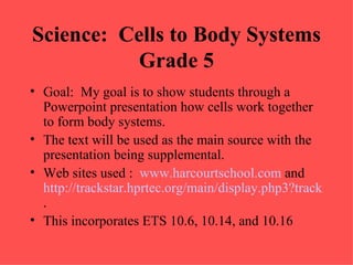 Science: Cells to Body Systems
           Grade 5
• Goal: My goal is to show students through a
  Powerpoint presentation how cells work together
  to form body systems.
• The text will be used as the main source with the
  presentation being supplemental.
• Web sites used : www.harcourtschool.com and
  http://trackstar.hprtec.org/main/display.php3?trackid=12
  .
• This incorporates ETS 10.6, 10.14, and 10.16
 