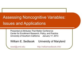 Assessing Noncognitive Variables:
Issues and Applications
   Presented at Attributes That Matter Conference
   Center for Enrollment Research, Policy, and Practice
   University of Southern California January 17, 2013

   William E. Sedlacek           University of Maryland
   wsed@umd.edu                 http://williamsedlacek.info/
 