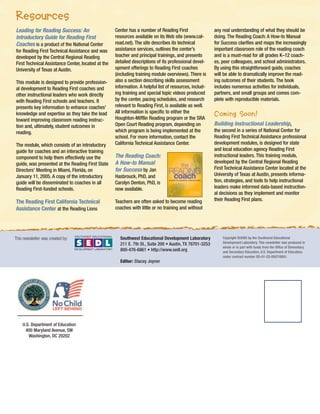 Resources
Leading for Reading Success: An
Introductory Guide for Reading First
Coaches is a product of the National Center
for Reading First Technical Assistance and was
developed by the Central Regional Reading
First Technical Assistance Center, located at the
University of Texas at Austin.
This module is designed to provide professional development to Reading First coaches and
other instructional leaders who work directly
with Reading First schools and teachers. It
presents key information to enhance coaches’
knowledge and expertise as they take the lead
toward improving classroom reading instruction and, ultimately, student outcomes in
reading.

Center has a number of Reading First
resources available on its Web site (www.calread.net). The site describes its technical
assistance services, outlines the center’s
teacher and principal trainings, and presents
detailed descriptions of its professional development offerings to Reading First coaches
(including training module overviews). There is
also a section describing skills assessment
information. A helpful list of resources, including training and special topic videos produced
by the center, pacing schedules, and research
relevant to Reading First, is available as well.
All information is specific to either the
Houghton-Mifflin Reading program or the SRA
Open Court Reading program, depending on
which program is being implemented at the
school. For more information, contact the
California Technical Assistance Center.

The module, which consists of an introductory
guide for coaches and an interactive training
component to help them effectively use the
guide, was presented at the Reading First State
Directors’ Meeting in Miami, Florida, on
January 11, 2005. A copy of the introductory
guide will be disseminated to coaches in all
Reading First-funded schools.

Hasbrouck, PhD, and
Carolyn Denton, PhD, is
now available.

The Reading First California Technical
Assistance Center at the Reading Lions

Teachers are often asked to become reading
coaches with little or no training and without

This newsletter was created by:

The Reading Coach:
A How-to Manual
for Success by Jan

Southwest Educational Development Laboratory
211 E. 7th St., Suite 200 • Austin, TX 78701-3253
800-476-6861 • http://www.sedl.org
Editor: Stacey Joyner

U.S. Department of Education
400 Maryland Avenue, SW
Washington, DC 20202

any real understanding of what they should be
doing. The Reading Coach: A How-to Manual
for Success clarifies and maps the increasingly
important classroom role of the reading coach
and is a must-read for all grades K–12 coaches, peer colleagues, and school administrators.
By using this straightforward guide, coaches
will be able to dramatically improve the reading outcomes of their students. The book
includes numerous activities for individuals,
partners, and small groups and comes complete with reproducible materials.

Coming Soon!
Building Instructional Leadership,
the second in a series of National Center for
Reading First Technical Assistance professional
development modules, is designed for state
and local education agency Reading First
instructional leaders. This training module,
developed by the Central Regional Reading
First Technical Assistance Center located at the
University of Texas at Austin, presents information, strategies, and tools to help instructional
leaders make informed data-based instructional decisions as they implement and monitor
their Reading First plans.

Copyright ©2005 by the Southwest Educational
Development Laboratory. This newsletter was produced in
whole or in part with funds from the Office of Elementary
and Secondary Education, U.S. Department of Education,
under contract number ED-01-CO-0057/0001.

 